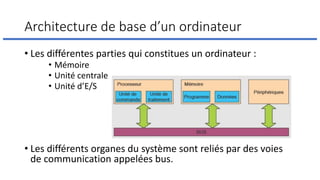 Architecture de base d’un ordinateur
• Les différentes parties qui constitues un ordinateur :
• Mémoire
• Unité centrale
• Unité d’E/S
• Les différents organes du système sont reliés par des voies
de communication appelées bus.
 