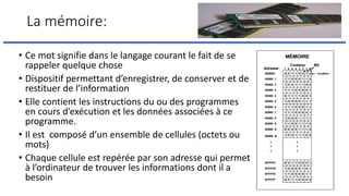 La mémoire:
• Ce mot signifie dans le langage courant le fait de se
rappeler quelque chose
• Dispositif permettant d’enregistrer, de conserver et de
restituer de l’information
• Elle contient les instructions du ou des programmes
en cours d’exécution et les données associées à ce
programme.
• Il est composé d’un ensemble de cellules (octets ou
mots)
• Chaque cellule est repérée par son adresse qui permet
à l’ordinateur de trouver les informations dont il a
besoin
 