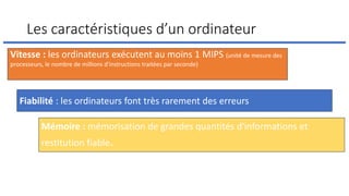 Les caractéristiques d’un ordinateur
Fiabilité : les ordinateurs font très rarement des erreurs
Vitesse : les ordinateurs exécutent au moins 1 MIPS (unité de mesure des
processeurs, le nombre de millions d'instructions traitées par seconde)
Mémoire : mémorisation de grandes quantités d'informations et
restitution fiable.
 