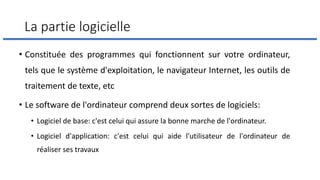 La partie logicielle
• Constituée des programmes qui fonctionnent sur votre ordinateur,
tels que le système d'exploitation, le navigateur Internet, les outils de
traitement de texte, etc
• Le software de l'ordinateur comprend deux sortes de logiciels:
• Logiciel de base: c'est celui qui assure la bonne marche de l'ordinateur.
• Logiciel d'application: c'est celui qui aide l'utilisateur de l'ordinateur de
réaliser ses travaux
 