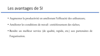 Les avantages de SI
• Augmenter la productivité en améliorant l’efficacité des utilisateurs;
• Améliorer les conditions de travail : enrichissement des tâches;
• Rendre un meilleur service (de qualité, rapide, etc.) aux partenaires de
l'organisation.
 