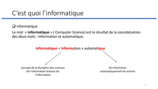 C’est quoi l’informatique
❑ Informatique
Le mot « Informatique » ( Computer Science) est le résultat de la concaténation
des deux mots : Information et automatique.
Informatique = Information + automatique
concept de la discipline des sciences
de l'information Science de
l’information
Art d’entraîner
automatiquement les actions
4
 