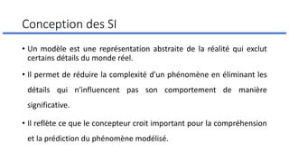 Conception des SI
• Un modèle est une représentation abstraite de la réalité qui exclut
certains détails du monde réel.
• Il permet de réduire la complexité d'un phénomène en éliminant les
détails qui n'influencent pas son comportement de manière
significative.
• Il reflète ce que le concepteur croit important pour la compréhension
et la prédiction du phénomène modélisé.
 