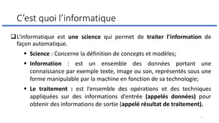 C’est quoi l’informatique
❑L’informatique est une science qui permet de traiter l’information de
façon automatique.
▪ Science : Concerne la définition de concepts et modèles;
▪ Information : est un ensemble des données portant une
connaissance par exemple texte, image ou son, représentés sous une
forme manipulable par la machine en fonction de sa technologie;
▪ Le traitement : est l’ensemble des opérations et des techniques
appliquées sur des informations d’entrée (appelés données) pour
obtenir des informations de sortie (appelé résultat de traitement).
5
 