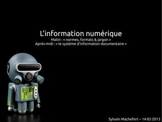 L'information numérique
        Matin : « normes, formats & jargon »
Après-midi : « le système d'information documentaire »




                                           Sylvain Machefert – 14·02·2013
 