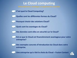 Le Cloud computing
C’est quoi le Cloud Computing?

Quelles sont les différentes formes du Cloud?

Pourquoi choisir des solutions Cloud?

Quels sont les avantages du Cloud?

Vos données sont-elles en sécurité sur le Cloud?

Est-ce que le Cloud est financièrement avantageux pour votre
entreprise?

Des exemples concrets d’introduction du Cloud dans votre
entreprise.

Une entreprise qui a fait le choix du Cloud – Fusion Contact
 