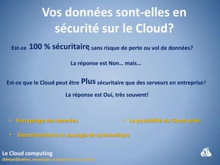 Vos données sont-elles en
                  sécurité sur le Cloud?
   Est-ce   100 % sécuritaire, sans risque de perte ou vol de données?
                          La réponse est Non… mais…


 Est-ce que le Cloud peut être Plus sécuritaire que des serveurs en entreprise?
                        La réponse est Oui, très souvent!



  • Encryptage des données                    • La possibilité du Cloud privé

  • Géoredondance et sauvegarde automatique


Le Cloud computing
 