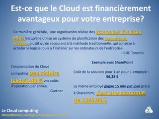 Est-ce que le Cloud est financièrement
      avantageux pour votre entreprise?
     De manière générale, une organisation réalise des économies d’environ
     65 % lorsqu’elle utilise un système de planification des ressources en
     «nuage», plutôt qu’en recourant à la méthode traditionnelle, qui consiste à
     acheter le logiciel puis à l’installer sur les ordinateurs de l’entreprise.
                                                                              - BDC Toronto

                                                        Exemple avec SharePoint
    L’implantation du Cloud
    computing peu
               réduire                      Coût de la solution pour 1 an pour 1 employé :
                                                                 56,28 $
    jusqu’à 40 % vos coûts
    d’opération par année.                  Le même employé gagne 15 min par jour grâce
                             -Gartner
                                            à SharePoint, c’est    une économie
                                            de 1320,00 $
Le Cloud computing
 