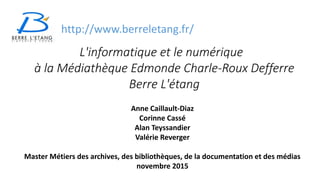 L'informatique et le numérique
à la Médiathèque Edmonde Charle-Roux Defferre
Berre L'étang
Anne Caillault-Diaz
Corinne Cassé
Alan Teyssandier
Valérie Reverger
Master Métiers des archives, des bibliothèques, de la documentation et des médias
novembre 2015
http://www.berreletang.fr/
 