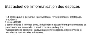 Etat actuel de l'informatisation des espaces
● 14 postes pour le personnel : prêts/retours, renseignements, catalogage,
secrétariat
3 postes OPAC
8 postes dédiés à Internet, dont 2 en jeunesse actuellement (problématique et
questionnement autour de ce service au sein de l'équipe
● Conséquences positives : transversalité entre sections, entre services et
enrichissement lors des animations.
 
