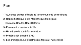 Plan
1) Quelques chiffres officiels de la commune de Berre l'étang
2) Rapide historique de la Médiathèque Municipale
Edmonde Charles-Roux Defferre
3) Présentation de ses activités
4) Historique de son informatisation
5) Présentation du label ERIC
6) Les animations. Le bibliothécaire face aux numériques
 