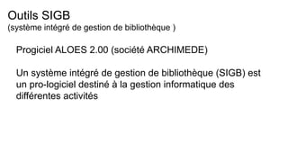 Outils SIGB
(système intégré de gestion de bibliothèque )
Progiciel ALOES 2.00 (société ARCHIMEDE)
Un système intégré de gestion de bibliothèque (SIGB) est
un pro-logiciel destiné à la gestion informatique des
différentes activités
 