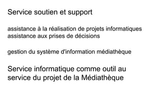 Service soutien et support
assistance à la réalisation de projets informatiques
assistance aux prises de décisions
gestion du système d'information médiathèque
Service informatique comme outil au
service du projet de la Médiathèque
 