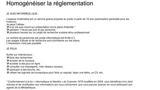 Homogénéiser la réglementation
JE SUIS INFORMÉ(E) QUE :
L’espace multimédia est un service gratuit proposé au public à partir de 16 ans (autorisation parentale pour les
mineurs).
Je peux l’utiliser :
 si je me suis inscrit sur présentation d'une pièce d'identité *
 pendant 1 heure par jour et par personne
 plusieurs heures sur un projet de recherche scolaire et/ou professionnel
Le nombre de personnes par poste informatique est limité à 3.
Les usages d’étude et de recherche sont prioritaires sur les loisirs.
L'impression n'est pas possible.
JE PEUX :
Surfer sur internet pour :
 faire des recherches
 écouter de la musique
 accéder à des jeux en ligne
 consulter ma messagerie, mes réseaux sociaux,
 participer à des forums, etc.
 utiliser les logiciels de bureautique pour faire un exposé, taper une lettre, un CV, etc.
* Conformément à la loi « informatique et libertés » du 6 janvier 1978 modifiée en 2004, vous bénéficiez d’un droit
d’accès et de rectification aux informations qui vous concernent, que vous pouvez exercer en vous adressant aux
agents de la Médiathèque.
 