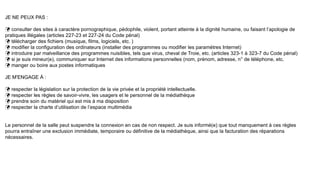 JE NE PEUX PAS :
 consulter des sites à caractère pornographique, pédophile, violent, portant atteinte à la dignité humaine, ou faisant l’apologie de
pratiques illégales (articles 227-23 et 227-24 du Code pénal)
 télécharger des fichiers (musique, films, logiciels, etc. )
 modifier la configuration des ordinateurs (installer des programmes ou modifier les paramètres Internet)
 introduire par malveillance des programmes nuisibles, tels que virus, cheval de Troie, etc. (articles 323-1 à 323-7 du Code pénal)
 si je suis mineur(e), communiquer sur Internet des informations personnelles (nom, prénom, adresse, n° de téléphone, etc.
 manger ou boire aux postes informatiques
JE M'ENGAGE À :
 respecter la législation sur la protection de la vie privée et la propriété intellectuelle.
 respecter les règles de savoir-vivre, les usagers et le personnel de la médiathèque
 prendre soin du matériel qui est mis à ma disposition
 respecter la charte d’utilisation de l’espace multimédia
Le personnel de la salle peut suspendre la connexion en cas de non respect. Je suis informé(e) que tout manquement à ces règles
pourra entraîner une exclusion immédiate, temporaire ou définitive de la médiathèque, ainsi que la facturation des réparations
nécessaires.
 