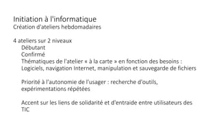 Initiation à l'informatique
Création d'ateliers hebdomadaires
4 ateliers sur 2 niveaux
Débutant
Confirmé
Thématiques de l'atelier « à la carte » en fonction des besoins :
Logiciels, navigation Internet, manipulation et sauvegarde de fichiers
Priorité à l'autonomie de l'usager : recherche d'outils,
expérimentations répétées
Accent sur les liens de solidarité et d'entraide entre utilisateurs des
TIC
 