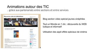 Animations autour des TIC
.. grâce aux partenariats entre sections et entre services
Blog section video spécial jeunes cinéphiles
Tout un Monde en 1 clic : découverte du WEB
ludique et informatif
Utilisation des appli effets spéciaux de cinéma
 