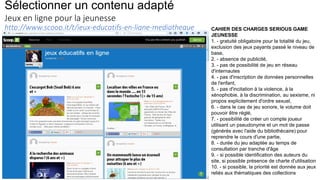 Sélectionner un contenu adapté
Jeux en ligne pour la jeunesse
http://www.scoop.it/t/jeux-educatifs-en-ligne-mediatheque CAHIER DES CHARGES SERIOUS GAME
JEUNESSE
1. - gratuité obligatoire pour la totalité du jeu,
exclusion des jeux payants passé le niveau de
base,
2. - absence de publicité,
3. - pas de possibilité de jeu en réseau
d'internautes
4. - pas d'inscription de données personnelles
de l'enfant,
5. - pas d'incitation à la violence, à la
xénophobie, à la discrimination, au sexisme, ni
propos explicitement d'ordre sexuel,
6. - dans le cas de jeu sonore, le volume doit
pouvoir être réglé,
7. - possibilité de créer un compte joueur
utilisant un pseudonyme et un mot de passe
(générés avec l'aide du bibliothécaire) pour
reprendre le cours d'une partie,
8. - durée du jeu adaptée au temps de
consultation par tranche d'âge
9. - si possible identification des auteurs du
site, si possible présence de charte d'utilisation
10. - si possible, la priorité est donnée aux jeux
reliés aux thématiques des collections
 