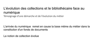 L’évolution des collections et le bibliothécaire face au
numérique
Témoignage d'une démarche et de l'évolution du métier
L'arrivée du numérique remet en cause la base même du métier dans la
constitution d'un fonds de documents
La notion de collection évolue
 