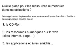 Quelle place pour les ressources numériques
dans les collections ?
Interrogation sur la place des ressources numériques dans les collections
depuis plusieurs années avec :
1. le CD-Rom
2. les ressources numériques sur le web
(sites internet, blogs…)
3. les applications et livres enrichis...
 