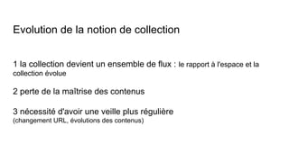 Evolution de la notion de collection
1 la collection devient un ensemble de flux : le rapport à l'espace et la
collection évolue
2 perte de la maîtrise des contenus
3 nécessité d'avoir une veille plus régulière
(changement URL, évolutions des contenus)
 