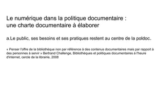 Le numérique dans la politique documentaire :
une charte documentaire à élaborer 
a.Le public, ses besoins et ses pratiques restent au centre de la poldoc.
« Penser l'offre de la bibliothèque non par référence à des contenus documentaires mais par rapport à
des personnes à servir » Bertrand Challenge, Bibliothèques et politiques documentaires à l'heure
d'internet, cercle de la librairie, 2008
 