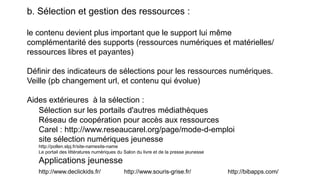 b. Sélection et gestion des ressources :
le contenu devient plus important que le support lui même
complémentarité des supports (ressources numériques et matérielles/
ressources libres et payantes)
Définir des indicateurs de sélections pour les ressources numériques.
Veille (pb changement url, et contenu qui évolue)
Aides extérieures à la sélection :
Sélection sur les portails d'autres médiathèques
Réseau de coopération pour accès aux ressources
Carel : http://www.reseaucarel.org/page/mode-d-emploi
site sélection numériques jeunesse
http://pollen.slpj.fr/site-namesite-name
Le portail des littératures numériques du Salon du livre et de la presse jeunesse
Applications jeunesse
http://www.declickids.fr/ http://www.souris-grise.fr/ http://bibapps.com/
 