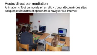 Accès direct par médiation
Animation « Tout un monde en un clic » : pour découvrir des sites
ludiques et éducatifs et apprendre à naviguer sur Internet
 