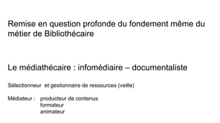 Remise en question profonde du fondement même du
métier de Bibliothécaire
Le médiathécaire : infomédiaire – documentaliste
Sélectionneur et gestionnaire de ressources (veille)
Médiateur : producteur de contenus
formateur
animateur
 