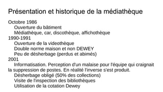 Présentation et historique de la médiathèque
Octobre 1986
Ouverture du bâtiment
Médiathèque, car, discothèque, affichothèque
1990-1991
Ouverture de la videothèque
Double norme maison et non DEWEY
Peu de désherbage (perdus et abimés)
2001
Informatisation. Perception d'un malaise pour l'équipe qui craignait
la suppression de postes. En réalité l'inverse s'est produit.
Désherbage obligé (50% des collections)
Visite de l'inspection des bibliothèques
Utilisation de la cotation Dewey
 