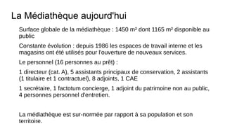 La Médiathèque aujourd'hui
Surface globale de la médiathèque : 1450 m² dont 1165 m² disponible au
public
Constante évolution : depuis 1986 les espaces de travail interne et les
magasins ont été utilisés pour l'ouverture de nouveaux services.
Le personnel (16 personnes au prêt) :
1 directeur (cat. A), 5 assistants principaux de conservation, 2 assistants
(1 titulaire et 1 contractuel), 8 adjoints, 1 CAE
1 secrétaire, 1 factotum concierge, 1 adjoint du patrimoine non au public,
4 personnes personnel d'entretien.
La médiathèque est sur-normée par rapport à sa population et son
territoire.
 