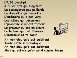 L'USB constipé J'ai les bits qui s'agitent La sauvegarde pas gaillarde La disquette qui caquette L'utilitaire qu'a des vers Les icônes qui déconnent L'processeur qu'est farceur Le graveur qu'est en pleurs Le lecteur qui bat l'beurre L'moniteur et ta sœur Ah mon dieu qu'c'est palpitant Toute cette informatique Ah mon dieu qu'c'est palpitant Mais qu'est-ce qu'on perd comme temps. 