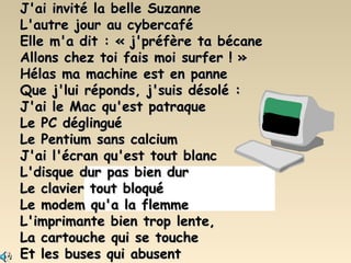 J'ai invité la belle Suzanne L'autre jour au cybercafé Elle m'a dit : « j'préfère ta bécane Allons chez toi fais moi surfer ! » Hélas ma machine est en panne Que j'lui réponds, j'suis désolé : J'ai le Mac qu'est patraque Le PC déglingué Le Pentium sans calcium J'ai l'écran qu'est tout blanc L'disque dur pas bien dur Le clavier tout bloqué Le modem qu'a la flemme L'imprimante bien trop lente, La cartouche qui se touche Et les buses qui abusent 