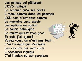 Les polices qui pâlissent L‘DVD fatigué Le scanner qu'a ses nerfs L'menu pomme dans les pommes L‘CD rom c'est tout comme La mémoire sans espoir Les options en option La souris rabougrie Le mulot qu'est trop gros Et puis j'ai ajouté Voyez vous, ce n'est pas tout : J'ai l'e-mail qui s'emmêle Les circuits qui sont cuits L'raccourci riquiqui J'ai l'index qu'est perplexe 
