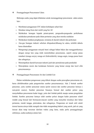 10
 Penanggulangan Pencemaran Udara
Beberapa usaha yang dapat dilakukan untuk menanggulangi pencemaran udara antara
lain :
o Membatasi penggunaan CFC dalam kehidupan sehari-hari
o Mendaur ulang freon dari mobil yang ber AC
o Melakukan larangan kepada petani-petani, pengusaha-pengusaha perkebunan
melakukan pemakaran pada lahan pertanian yang akan mereka usahakan
o Melakukan tindakan penghijauan, terutama di daerah industri dan perkotaan
o Gas-gas buangan industri sebelum dilepaskan/dibuang ke udara, terlebih dahulu
harus dinetralkan
o Mengurangi penggunaan minyak bumi sebagai bahan bakar dan menggantikannya
dengan energi lain yang telah menimbulkan pencemaran, seperti energi panas
matahari (tenaga surya), tenaga air (hidroelektrik), tenaga angin, tenaga panas bumi
dan sebagainya.
o Menempatkan daerah kawasan industri jauh dari pemukiman pada penduduk
o Menciptakan mesin dan kendaraan bermotor yang hemar energi dan kecil efek
pencemarannya
 Penanggulangan Pencemaran Air dan Limbah Cair
Dalam melakukan pengawasan yang diikuti dengan usaha penceghan pencemaran air,
harus dititikberatkan pada pengontrolan sumber pencemarannya. Ada 2 bentuk sumber
pencemar, yaitu sumber pencemar utama (point source) dan sumber pencemar lainnya (
non-point source). Sumber pencemar biasanya berasal dari sumber polusi yang
menyebabkan pencemaran kadar tinggi, yaitu dari limbah pabrik maupu sarana pengolahan
limbah. Sumber pencemar lainnya ialah sumber polusi dengan kadar pencemar relatif
rendah yang berasal dari bermacam-macam sumber yang menyebar misalnya dari lahan
pertanian, rumah tangga, peternakan, dan sebagainya. Penguraian air tanah sulit sekali
terurai karena airnya tidak mengalir dan tidak mengandung bakteri yang aerob, jadi air yang
tercear akan tetap tercemar dawlam waktu yang lama, maka perlu penanggulangan
sebelunya, usaha-usahanya antara lain:
 