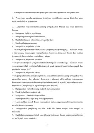 11
1.Menempatkan daerahindustri atau pabrik jauh dari daerah perumahan atau pemukiman
2. Pengawasan terhadap penggunaan jenis-jenis peptisida dawn zat-zat kimia lain yang
dapat menimbulkan pencemaran
3. Menentukan batas minimal fosfat yang terdapat dalam detergen atau bahan pencucian
lainnya
4. Memperuas tindakan penghijauan
5. Mengatur pembuangan limbah industri
6. Melakukan tahapan intensifikasi, sebagai berikut :
- Membuat bak penampungan
- Mengadakan pengolahan primer
Yaitu menghilangkan bahan-bahan padatan yang mengendap/mengapng. Terdiri dari proses
: penyaringan, pengendapan (menghilangkan komponen-komponen fosfor dan padatan
tersuspensi) dan pemisahan, pemindahan endapan
- Mengadakan pengolahan sekunder
Yaitu proses dekonposisi (penguraian) bahan-bahan padat secara biologi. Terdiri dari proses
: penyaringan trikel, pemberian bakteri aerobik untuk mengurai kadar limbah organik dan
pemberian lumpur aktif
- Mengadakan pengolahan tersier
Yaitu pengolahan untuk menghilangkan sisa-sisa zat kimia dan fisik yang tertinggal setelah
pengolahan primer dan sekunder. Prosesnya : adsorpsi, elektrodalisasi (menurunkan
konsentrasi garam-garam terlarut sampai pada konsentrasi air semula) osmosis berlawanan,
khloranisasi (menghilangkan organisme penyebab penyakit)
7. Menggunakan peptisidaw yang mudawh diuraikan di alam
8. Untuk limbah berbentuk minyak :
- Menghindari kebocoran minyak di laut
- Menerapkan sanksi tegas bagi pelaku pencemaran
- Membersihkan minyak dengan bioremediasi. Yaitu penggunaan mikroorganisme untuk
membersihkan pencemaran
- Menggunakan penghalang mekanik. Maka bila bocor minyak tidak sampai ke
laut/pantai
9. Melakukan penanganan limbah yang dibuang lingkungan dengan cara mengolah limbah
secara biologi, kimia atau fisika
 