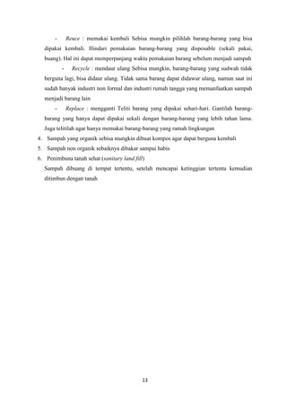 13
- Reuce : memakai kembali Sebisa mungkin pilihlah barang-barang yang bisa
dipakai kembali. Hindari pemakaian barang-barang yang disposable (sekali pakai,
buang). Hal ini dapat memperpanjang waktu pemakaian barang sebelum menjadi sampah
- Recycle : mendaur ulang Sebisa mungkin, barang-barang yang sudwah tidak
berguna lagi, bisa didaur ulang. Tidak sama barang dapat didawur ulang, namun saat ini
sudah banyak industri non formal dan industri rumah tangga yang memanfaatkan sampah
menjadi barang lain
- Replace : mengganti Teliti barang yang dipakai sehari-hari. Gantilah barang-
barang yang hanya dapat dipakai sekali dengan barang-barang yang lebih tahan lama.
Juga telitilah agar hanya memakai barang-barang yang ramah lingkungan
4. Sampah yang organik sebisa mungkin dibuat kompos agar dapat berguna kembali
5. Sampah non organik sebaiknya dibakar sampai habis
6. Penimbuna tanah sehat (sanitary land fill)
Sampah dibuang di tempat tertentu, setelah mencapai ketinggian tertentu kemudian
ditimbun dengan tanah
 