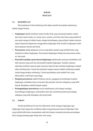 14
BAB III
PENUTUP
3.1. KESIMPULAN
Dari penjelasan di bab sebelumnya kita dapat menarik kesimpulan diantaranya
adalah sebagai berikut :
o Lingkungan adalah kombinasi antara kondisi fisik yang mencakup keadaan sumber
daya alam seperti tanah, air, energi surya, mineral, serta flora dan fauna yang tumbuh di
atas tanah maupun di dalam lautan, dengan kelembagaan yang meliputi ciptaan manusia
seperti keputusan bagaimana menggunakan lingkungan fisik tersebut.Lingkungan terdiri
dari komponen abiotik dan biotik
o Pencemaran adalah pelepasan zat-zat asing dalam jumlah yang melebihi batas yang
diijinkan ke dalam lingkungan. Pencemaran lingkungan terbagi atas pencemaran udara,
air, dan tanah.
o Penyebab terjadinya pencemaran lingkungan adalah pada umumnya disebabkan oleh
ulah manusia yang acuh tak acuh (peduli) kepada lingkungan. Semakin majunya
teknologi membuat manusia pada umumnya lupa diri dan membuat lingkungan menjadi
tidak seimbang lagi. Contoh dari perbuatan tangan manusia adalah membuang sampah
rumah tangga dengan sembarang. Contoh penyebabnya alam adalah Erosi yang
dikarenakan curah hujan yang tinggi.
o Dampak pencemaran adalah Punahnya spesies, gangguan keseimbangan keadaan
lingkungan, peledakan hama, keracunan dan penyakit, dan lain sebagainya yang lebih
banyak dampaknya adalah dampak negatif.
o Penanggulangan pencemaran secara sederhananya yaitu dengan menjaga
keseimbangan lingkungan, melestarikan alam dan mematuhi peraturan perundang-
undangan yang telah ditetapkan oleh pemerintah.
3.2. SARAN
Setelah pembahasan di atas kita diharuskan untuk menjaga lingkungan agar
lingkungan tetap terjaga dan setidaknya dapat mengurangi pencemaran lingkungan. Dan
yang terlebih-lebih harus menanamkan sejak dini budaya mematuhi peraturan perundngan
demi menjaga kelangsungan hidup alam serta isinya.
 