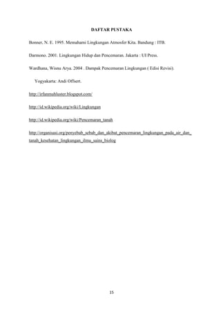 15
DAFTAR PUSTAKA
Bonner, N. E. 1995. Memahami Lingkungan Atmosfer Kita. Bandung : ITB.
Darmono. 2001. Lingkungan Hidup dan Pencemaran. Jakarta : UI Press.
Wardhana, Wisnu Arya. 2004 . Dampak Pencemaran Lingkungan ( Edisi Revisi).
Yogyakarta: Andi Offsert.
http://irfanmuhluster.blogspot.com/
http://id.wikipedia.org/wiki/Lingkungan
http://id.wikipedia.org/wiki/Pencemaran_tanah
http://organisasi.org/penyebab_sebab_dan_akibat_pencemaran_lingkungan_pada_air_dan_
tanah_kesehatan_lingkungan_ilmu_sains_biolog
 