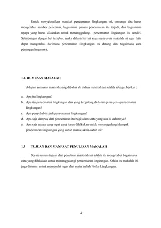 2
Untuk menyelesaikan masalah pencemaran lingkungan ini, tentunya kita harus
mengetahui sumber pencemar, bagaimana proses pencemaran itu terjadi, dan bagaimana
upaya yang harus dilakukan untuk menanggulangi pencemaran lingkungan itu sendiri.
Sehubungan dengan hal tersebut, maka dalam hal ini saya menyusun makalah ini agar kita
dapat mengetahui darimana pencemaran lingkungan itu datang dan bagaimana cara
penanggulangannya.
1.2. RUMUSAN MASALAH
Adapun rumusan masalah yang dibahas di dalam makalah ini adalah sebagai berikut :
a. Apa itu lingkungan?
b. Apa itu pencemaran lingkungan dan yang tergolong di dalam jenis-jenis pencemaran
lingkungan?
c. Apa penyebab terjadi pencemaran lingkungan?
d. Apa saja dampak dari pencemaran itu bagi alam serta yang ada di dalamnya?
e. Apa saja upaya yang tepat yang harus dilakukan untuk menanggulangi dampak
pencemaran lingkungan yang sudah marak akhir-akhir ini?
1.3 TUJUAN DAN MANFAAT PENULISAN MAKALAH
Secara umum tujuan dari penulisan makalah ini adalah itu mengetahui bagaimana
cara yang dilakukan untuk menanggulangi pencemaran lingkungan. Selain itu makalah ini
juga disusun untuk memenuhi tugas dari mata kuliah Fisika Lingkungan.
 