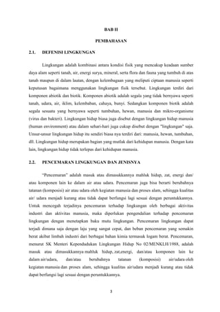3
BAB II
PEMBAHASAN
2.1. DEFENISI LINGKUNGAN
Lingkungan adalah kombinasi antara kondisi fisik yang mencakup keadaan sumber
daya alam seperti tanah, air, energi surya, mineral, serta flora dan fauna yang tumbuh di atas
tanah maupun di dalam lautan, dengan kelembagaan yang meliputi ciptaan manusia seperti
keputusan bagaimana menggunakan lingkungan fisik tersebut. Lingkungan terdiri dari
komponen abiotik dan biotik. Komponen abiotik adalah segala yang tidak bernyawa seperti
tanah, udara, air, iklim, kelembaban, cahaya, bunyi. Sedangkan komponen biotik adalah
segala sesuatu yang bernyawa seperti tumbuhan, hewan, manusia dan mikro-organisme
(virus dan bakteri). Lingkungan hidup biasa juga disebut dengan lingkungan hidup manusia
(human environment) atau dalam sehari-hari juga cukup disebut dengan "lingkungan" saja.
Unsur-unsur lingkungan hidup itu sendiri biasa nya terdiri dari: manusia, hewan, tumbuhan,
dll. Lingkungan hidup merupakan bagian yang mutlak dari kehidupan manusia. Dengan kata
lain, lingkungan hidup tidak terlepas dari kehidupan manusia.
2.2. PENCEMARAN LINGKUNGAN DAN JENISNYA
“Pencemaran” adalah masuk atau dimasukkannya mahluk hidup, zat, energi dan/
atau komponen lain ke dalam air atau udara. Pencemaran juga bisa berarti berubahnya
tatanan (komposisi) air atau udara oleh kegiatan manusia dan proses alam, sehingga kualitas
air/ udara menjadi kurang atau tidak dapat berfungsi lagi sesuai dengan peruntukkannya.
Untuk mencegah terjadinya pencemaran terhadap lingkungan oleh berbagai aktivitas
industri dan aktivitas manusia, maka diperlukan pengendalian terhadap pencemaran
lingkungan dengan menetapkan baku mutu lingkungan. Pencemaran lingkungan dapat
terjadi dimana saja dengan laju yang sangat cepat, dan beban pencemaran yang semakin
berat akibat limbah industri dari berbagai bahan kimia termasuk logam berat. Pencemaran,
menurut SK Menteri Kependudukan Lingkungan Hidup No 02/MENKLH/1988, adalah
masuk atau dimasukkannya mahluk hidup, zat,energi, dan/atau komponen lain ke
dalam air/udara, dan/atau berubahnya tatanan (komposisi) air/udara oleh
kegiatan manusia dan proses alam, sehingga kualitas air/udara menjadi kurang atau tidak
dapat berfungsi lagi sesuai dengan peruntukkannya.
 