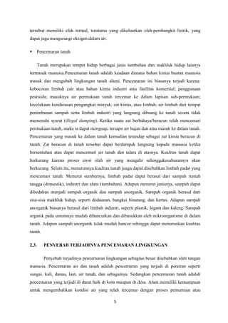 5
tersebut memiliki efek termal, terutama yang dikeluarkan oleh pembangkit listrik, yang
dapat juga mengurangi oksigen dalam air.
 Pencemaran tanah
Tanah merupakan tempat hidup berbagai jenis tumbuhan dan makhluk hidup lainnya
termasuk manusia.Pencemaran tanah adalah keadaan dimana bahan kimia buatan manusia
masuk dan mengubah lingkungan tanah alami. Pencemaran ini biasanya terjadi karena:
kebocoran limbah cair atau bahan kimia industri atau fasilitas komersial; penggunaan
pestisida; masuknya air permukaan tanah tercemar ke dalam lapisan sub-permukaan;
kecelakaan kendaraaan pengangkut minyak, zat kimia, atau limbah; air limbah dari tempat
penimbunan sampah serta limbah industri yang langsung dibuang ke tanah secara tidak
memenuhi syarat (illegal dumping). Ketika suatu zat berbahaya/beracun telah mencemari
permukaan tanah, maka ia dapat menguap, tersapu air hujan dan atau masuk ke dalam tanah.
Pencemaran yang masuk ke dalam tanah kemudian terendap sebagai zat kimia beracun di
tanah. Zat beracun di tanah tersebut dapat berdampak langsung kepada manusia ketika
bersentuhan atau dapat mencemari air tanah dan udara di atasnya. Kualitas tanah dapat
berkurang karena proses erosi oleh air yang mengalir sehinggakesuburannya akan
berkurang. Selain itu, menurunnya kualitas tanah juaga dapat disebabkan limbah padat yang
mencemari tanah. Menurut sumbernya, limbah padat dapat berasal dari sampah rumah
tangga (domestik), industri dan alam (tumbuhan). Adapun menurut jenisnya, sampah dapat
dibedakan menjadi sampah organik dan sampah anorganik. Sampah organik berasal dari
sisa-sisa makhluk hidup, seperti dedaunan, bangkai binatang, dan kertas. Adapun sampah
anorganik biasanya berasal dari limbah industri, seperti plastik, logam dan kaleng. Sampah
organik pada umumnya mudah dihancurkan dan dibusukkan oleh mikroorganisme di dalam
tanah. Adapun sampah anorganik tidak mudah hancur sehingga dapat menurunkan kualitas
tanah.
2.3. PENYEBAB TERJADINYA PENCEMARAN LINGKUNGAN
Penyebab terjadinya pencemaran lingkungan sebagian besar disebabkan oleh tangan
manusia. Pencemaran air dan tanah adalah pencemaran yang terjadi di perairan seperti
sungai, kali, danau, laut, air tanah, dan sebagainya. Sedangkan pencemaran tanah adalah
pencemaran yang terjadi di darat baik di kota maupun di desa. Alam memiliki kemampuan
untuk mengembalikan kondisi air yang telah tercemar dengan proses pemurnian atau
 