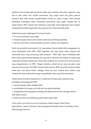 6
purifikasi alami dengan jalan pemurnian tanah, pasir, bebatuan dan mikro organisme yang
ada di alam sekitar kita. Jumlah pencemaran yang sangat masal dari pihak manusia
membuat alam tidak mampu mengembalikan kondisi ke seperti semula. Alam menjadi
kehilangan kemampuan untuk memurnikan pencemaran yang terjadi. Sampah dan zat
seperti plastik, DDT, deterjen dan sebagainya yang tidak ramah lingkungan akan semakin
memperparah kondisi pengrusakan alam yang kian hari kian bertambah parah.
Sebab Pencemaran Lingkungan di Air dan di Tanah :
1. Erosi dan curah hujan yang tinggi.
2. Sampah buangan manusia dari rumah-rumah atau pemukiman penduduk.
3. Zat kimia dari lokasi rumah penduduk, pertanian, industri, dan sebagainya.
Salah satu penyebab pencemaran di air yang paling terkenal adalah akibat penggunaan zat
kimia pemberantas hama DDT. DDT digunakan oleh para petani untuk mengusir dan
membunuh hama yang menyerang lahan pertanian. DDT tidak hanya berdampak pada
hama namun juga binatang-binatang lain yang ada di sekitarnya dah bahkan di tempat yang
sangat jauh sekalipun akibat proses aliran rantai makanan dari satu hewan ke hewan lainnya
yang mengakumulasi zat DDT. Dengan demikian seluruh hewan yang ada pada rantai
makanan akan tercemar oleh DDT termasuk pada manusia. DDT yang telah masuk ke dalam
tubuh akan larut dalam lemak, sehingga tubuh kita akan menjadi pusat polutan yang
semakin hari akan terakumulasi hingga mengakibatkan efek yang lebih menakutkan.
Akibat adanya biological magnification / pembesaran biologis pada organisme yang
disebabkan oleh penggunaan DDT.
a. merusak jaringan tubuh makhluk hidup
b. menimbulkan otot kejang, otot lehah dan bisa juga kelumpuhan
c. menghambat proses pengapuran dinding telur pada hewan bertelur sehingga telurnya
tidak dapat menetas.
d. lambat laun bisa menyebabkan penyakit kanker pada tubuh.
Faktor-faktor penyebab pencemaran lingkungan adalah sebagai berikut Faktor
Industrialisasi, Faktor Urbanisasi, Faktor Kepadatan Penduduk, Faktor Cara Hidup, Faktor
Perkembangan Ekonomi
 