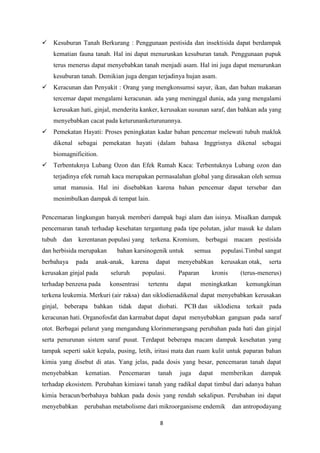 8
 Kesuburan Tanah Berkurang : Penggunaan pestisida dan insektisida dapat berdampak
kematian fauna tanah. Hal ini dapat menurunkan kesuburan tanah. Penggunaan pupuk
terus menerus dapat menyebabkan tanah menjadi asam. Hal ini juga dapat menurunkan
kesuburan tanah. Demikian juga dengan terjadinya hujan asam.
 Keracunan dan Penyakit : Orang yang mengkonsumsi sayur, ikan, dan bahan makanan
tercemar dapat mengalami keracunan. ada yang meninggal dunia, ada yang mengalami
kerusakan hati, ginjal, menderita kanker, kerusakan susunan saraf, dan bahkan ada yang
menyebabkan cacat pada keturunanketurunannya.
 Pemekatan Hayati: Proses peningkatan kadar bahan pencemar melewati tubuh makluk
dikenal sebagai pemekatan hayati (dalam bahasa Inggrisnya dikenal sebagai
biomagnificition.
 Terbentuknya Lubang Ozon dan Efek Rumah Kaca: Terbentuknya Lubang ozon dan
terjadinya efek rumah kaca merupakan permasalahan global yang dirasakan oleh semua
umat manusia. Hal ini disebabkan karena bahan pencemar dapat tersebar dan
menimbulkan dampak di tempat lain.
Pencemaran lingkungan banyak memberi dampak bagi alam dan isinya. Misalkan dampak
pencemaran tanah terhadap kesehatan tergantung pada tipe polutan, jalur masuk ke dalam
tubuh dan kerentanan populasi yang terkena. Kromium, berbagai macam pestisida
dan herbisida merupakan bahan karsinogenik untuk semua populasi.Timbal sangat
berbahaya pada anak-anak, karena dapat menyebabkan kerusakan otak, serta
kerusakan ginjal pada seluruh populasi. Paparan kronis (terus-menerus)
terhadap benzena pada konsentrasi tertentu dapat meningkatkan kemungkinan
terkena leukemia. Merkuri (air raksa) dan siklodienadikenal dapat menyebabkan kerusakan
ginjal, beberapa bahkan tidak dapat diobati. PCB dan siklodiena terkait pada
keracunan hati. Organofosfat dan karmabat dapat dapat menyebabkan ganguan pada saraf
otot. Berbagai pelarut yang mengandung klorinmerangsang perubahan pada hati dan ginjal
serta penurunan sistem saraf pusat. Terdapat beberapa macam dampak kesehatan yang
tampak seperti sakit kepala, pusing, letih, iritasi mata dan ruam kulit untuk paparan bahan
kimia yang disebut di atas. Yang jelas, pada dosis yang besar, pencemaran tanah dapat
menyebabkan kematian. Pencemaran tanah juga dapat memberikan dampak
terhadap ekosistem. Perubahan kimiawi tanah yang radikal dapat timbul dari adanya bahan
kimia beracun/berbahaya bahkan pada dosis yang rendah sekalipun. Perubahan ini dapat
menyebabkan perubahan metabolisme dari mikroorganisme endemik dan antropodayang
 