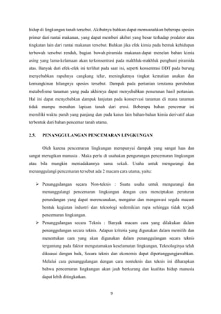 9
hidup di lingkungan tanah tersebut. Akibatnya bahkan dapat memusnahkan beberapa spesies
primer dari rantai makanan, yang dapat memberi akibat yang besar terhadap predator atau
tingkatan lain dari rantai makanan tersebut. Bahkan jika efek kimia pada bentuk kehidupan
terbawah tersebut rendah, bagian bawah piramida makanan dapat menelan bahan kimia
asing yang lama-kelamaan akan terkonsentrasi pada makhluk-makhluk penghuni piramida
atas. Banyak dari efek-efek ini terlihat pada saat ini, seperti konsentrasi DDT pada burung
menyebabkan rapuhnya cangkang telur, meningkatnya tingkat kematian anakan dan
kemungkinan hilangnya spesies tersebut. Dampak pada pertanian terutama perubahan
metabolisme tanaman yang pada akhirnya dapat menyebabkan penurunan hasil pertanian.
Hal ini dapat menyebabkan dampak lanjutan pada konservasi tanaman di mana tanaman
tidak mampu menahan lapisan tanah dari erosi. Beberapa bahan pencemar ini
memiliki waktu paruh yang panjang dan pada kasus lain bahan-bahan kimia derivatif akan
terbentuk dari bahan pencemar tanah utama.
2.5. PENANGGULANGAN PENCEMARAN LINGKUNGAN
Oleh karena pencemaran lingkungan mempunyai dampak yang sangat luas dan
sangat merugikan manusia . Maka perlu di usahakan pengurangan pencemaran lingkungan
atau bila mungkin meniadakannya sama sekali. Usaha untuk mengurangi dan
menanggulangi pencemaran tersebut ada 2 macam cara utama, yaitu:
 Penanggulangan secara Non-teknis : Suatu usaha untuk mengurangi dan
menanggulangi pencemaran lingkungan dengan cara menciptakan peraturan
perundangan yang dapat merencanakan, mengatur dan mengawasi segala macam
bentuk kegiatan industri dan teknologi sedemikian rupa sehingga tidak terjadi
pencemaran lingkungan.
 Penanggulangan secara Teknis : Banyak macam cara yang dilakukan dalam
penanggulangan secara teknis. Adapun kriteria yang digunakan dalam memilih dan
menentukan cara yang akan digunakan dalam penanggulangan secara teknis
tergantung pada faktor mengutamakan keselamatan lingkungan, Teknologinya telah
dikuasai dengan baik, Secara teknis dan ekonomis dapat dipertanggungjawabkan.
Melalui cara penanggulangan dengan cara nonteknis dan teknis ini diharapkan
bahwa pencemaran lingkungan akan jauh berkurang dan kualitas hidup manusia
dapat lebih ditingkatkan.
 