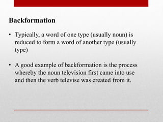Backformation
• Typically, a word of one type (usually noun) is
reduced to form a word of another type (usually
type)
• A good example of backformation is the process
whereby the noun television first came into use
and then the verb televise was created from it.
 