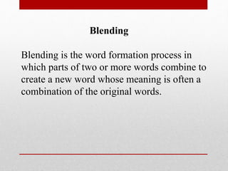 Blending
Blending is the word formation process in
which parts of two or more words combine to
create a new word whose meaning is often a
combination of the original words.
 