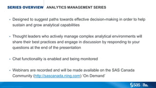 Copyright © 2012, SAS Institute Inc. All rights reserved.
SERIES OVERVIEW ANALYTICS MANAGEMENT SERIES
• Designed to suggest paths towards effective decision-making in order to help
sustain and grow analytical capabilities
• Thought leaders who actively manage complex analytical environments will
share their best practices and engage in discussion by responding to your
questions at the end of the presentation
• Chat functionality is enabled and being monitored
• Webinars are recorded and will be made available on the SAS Canada
Community (http://sascanada.ning.com) ‘On Demand’
 