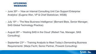 Copyright © 2012, SAS Institute Inc. All rights reserved.
UPCOMING
WEBINARS
• June 30th – ‘How an Internal Consulting Unit Can Support Enterprise
Analytics’ (Eugene Wen, VP & Chief Statistician, WSIB)
• July 15th – ‘The New Business Intelligence’ (Bernard Blais, Senior Manager,
SAS Global Technology Practice)
• August 26th – ‘Hosting SAS in the Cloud’ (Robert Tee, Manager, SAS
Consulting)
• September 23rd – ‘Training Analysts to Meet Today’s Demanding Business
Requirements’ (Marje Fecht, Senior Partner, Prowerk Consulting)
 