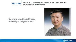 Copyright © 2012, SAS Institute Inc. All rights reserved.
WELCOME
EPISODE 1: SUSTAINING ANALYTICAL CAPABILITIES
WITHIN AN ORGANIZATION
• Daymond Ling, Senior Director,
Modelling & Analytics (CIBC)
 
